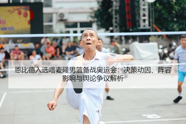 恩比德入选喀麦隆男篮备战奥运会：决策动因、阵容影响与舆论争议解析