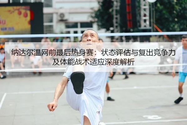 纳达尔温网前最后热身赛：状态评估与复出竞争力及体能战术适应深度解析